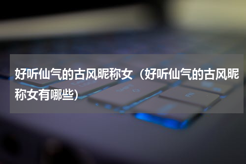 好听仙气的古风昵称女（好听仙气的古风昵称女有哪些）