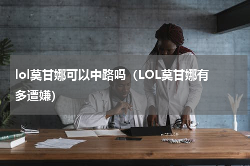 lol莫甘娜可以中路吗（LOL莫甘娜有多遭嫌）
