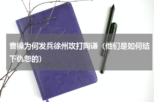 曹操为何发兵徐州攻打陶谦（他们是如何结下仇怨的）