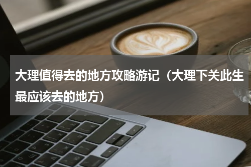 大理值得去的地方攻略游记（大理下关此生最应该去的地方）