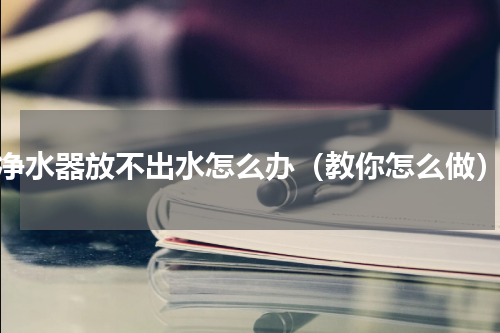 净水器放不出水怎么办（教你怎么做）
