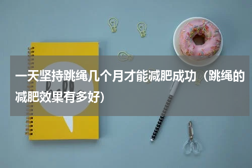 一天坚持跳绳几个月才能减肥成功（跳绳的减肥效果有多好）