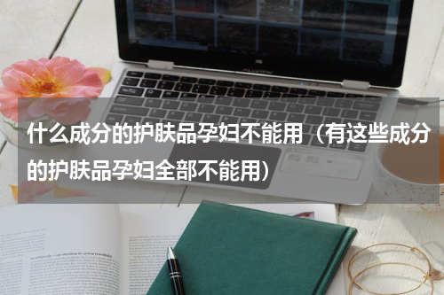 什么成分的护肤品孕妇不能用（有这些成分的护肤品孕妇全部不能用）