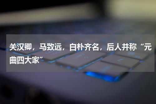 关汉卿，马致远，白朴齐名，后人并称“元曲四大家”