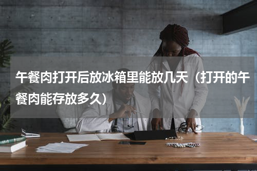 午餐肉打开后放冰箱里能放几天（打开的午餐肉能存放多久）