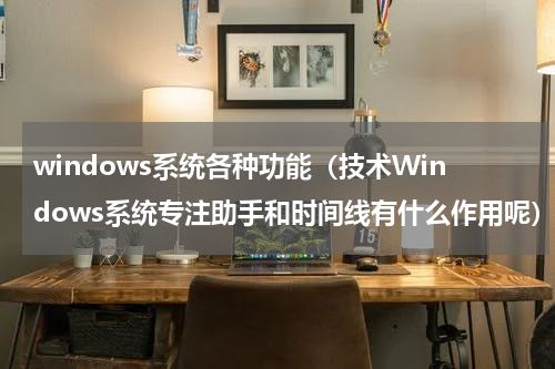 windows系统各种功能（技术Windows系统专注助手和时间线有什么作用呢）