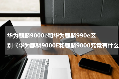 华为麒麟9000e和华为麒麟990e区别（华为麒麟9000E和麒麟9000究竟有什么差别）