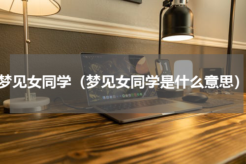 梦见女同学（梦见女同学是什么意思）