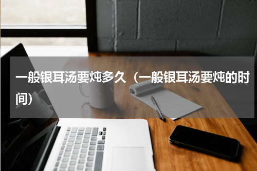 一般银耳汤要炖多久（一般银耳汤要炖的时间）