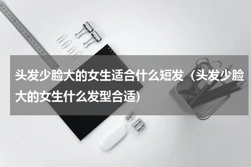 头发少脸大的女生适合什么短发（头发少脸大的女生什么发型合适）