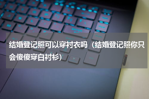 结婚登记照可以穿衬衣吗（结婚登记照你只会傻傻穿白衬衫）