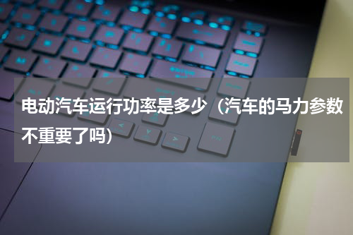 电动汽车运行功率是多少（汽车的马力参数不重要了吗）