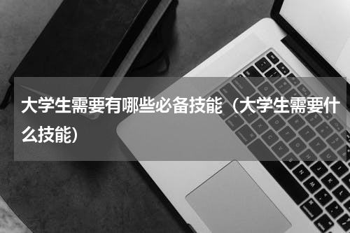 大学生需要有哪些必备技能（大学生需要什么技能）