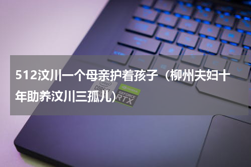 512汶川一个母亲护着孩子（柳州夫妇十年助养汶川三孤儿）