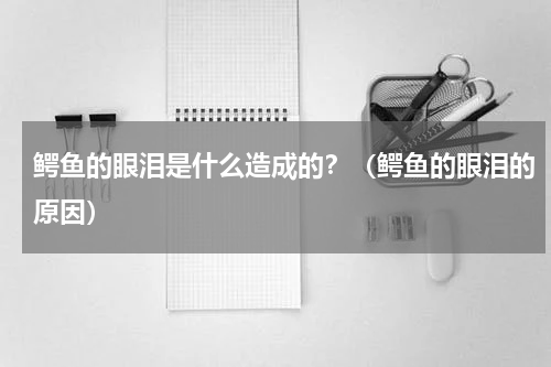 鳄鱼的眼泪是什么造成的？（鳄鱼的眼泪的原因）