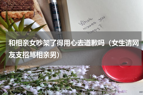 和相亲女吵架了得用心去道歉吗（女生请网友支招骂相亲男）
