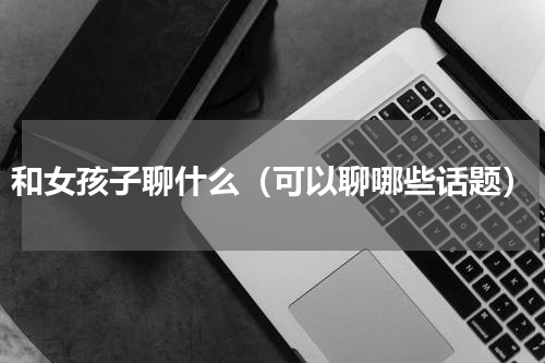和女孩子聊什么（可以聊哪些话题）
