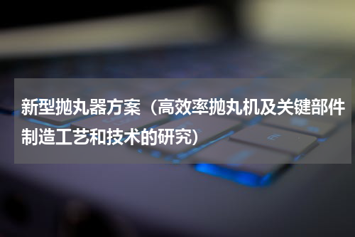 新型抛丸器方案（高效率抛丸机及关键部件制造工艺和技术的研究）