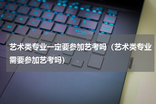 艺术类专业一定要参加艺考吗（艺术类专业需要参加艺考吗）