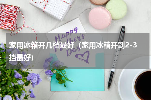 家用冰箱开几档最好（家用冰箱开到2-3挡最好）