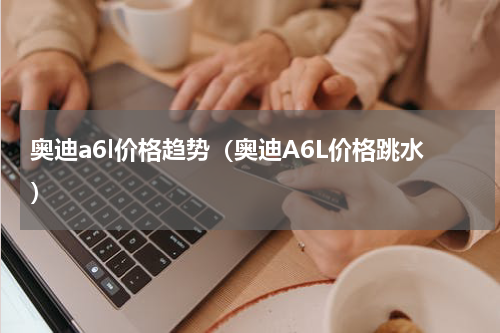 奥迪a6l价格趋势（奥迪A6L价格跳水）