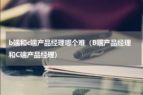 b端和c端产品经理哪个难（B端产品经理和C端产品经理）
