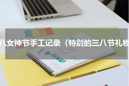 三八女神节手工记录（特别的三八节礼物）