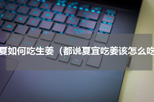 春夏如何吃生姜（都说夏宜吃姜该怎么吃）
