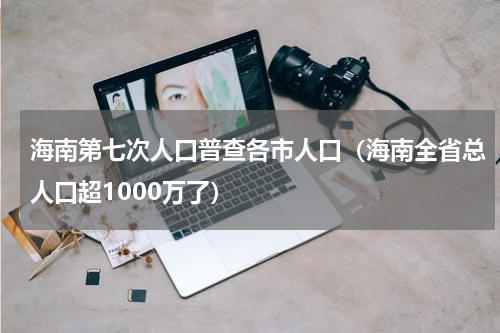 海南第七次人口普查各市人口（海南全省总人口超1000万了）