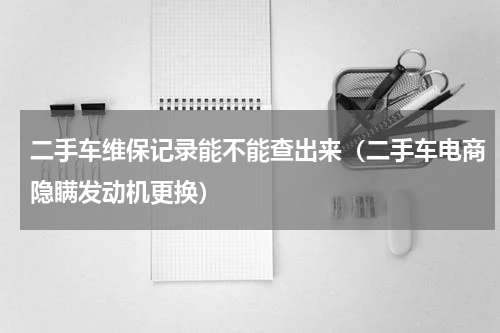 二手车维保记录能不能查出来（二手车电商隐瞒发动机更换）