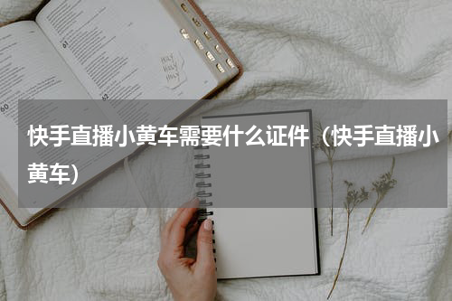 快手直播小黄车需要什么证件（快手直播小黄车）