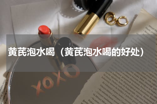 黄芪泡水喝（黄芪泡水喝的好处）