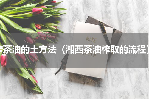 榨茶油的土方法（湘西茶油榨取的流程）