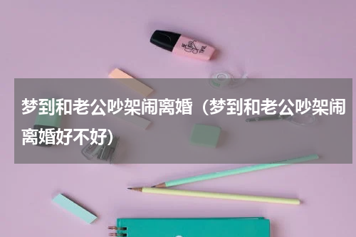 梦到和老公吵架闹离婚（梦到和老公吵架闹离婚好不好）