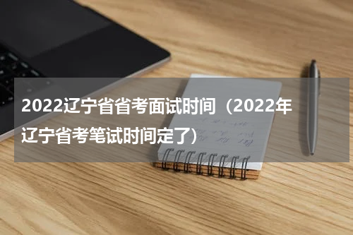 2022辽宁省省考面试时间（2022年辽宁省考笔试时间定了）