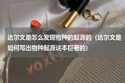 达尔文是怎么发现物种的起源的（达尔文是如何写出物种起源这本巨著的）