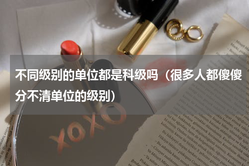 不同级别的单位都是科级吗（很多人都傻傻分不清单位的级别）