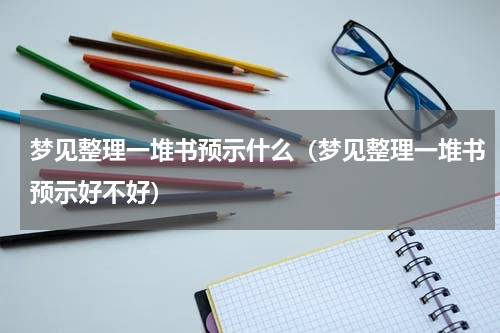 梦见整理一堆书预示什么（梦见整理一堆书预示好不好）