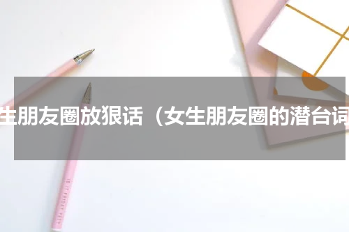 女生朋友圈放狠话（女生朋友圈的潜台词）
