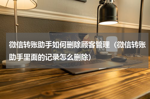 微信转账助手如何删除顾客管理（微信转账助手里面的记录怎么删除）
