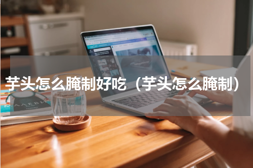 芋头怎么腌制好吃（芋头怎么腌制）