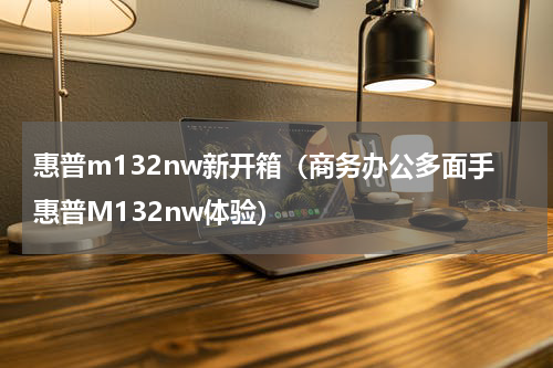 惠普m132nw新开箱（商务办公多面手惠普M132nw体验）