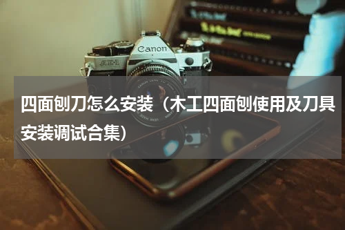 四面刨刀怎么安装（木工四面刨使用及刀具安装调试合集）