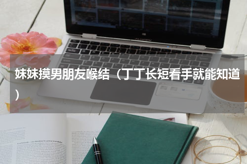 妹妹摸男朋友喉结（丁丁长短看手就能知道）