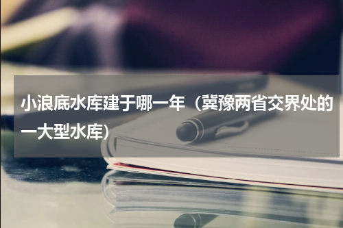 小浪底水库建于哪一年（冀豫两省交界处的一大型水库）