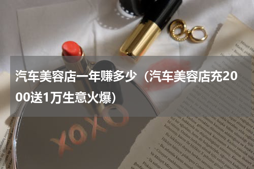 汽车美容店一年赚多少（汽车美容店充2000送1万生意火爆）