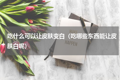 吃什么可以让皮肤变白（吃哪些东西能让皮肤白呢）