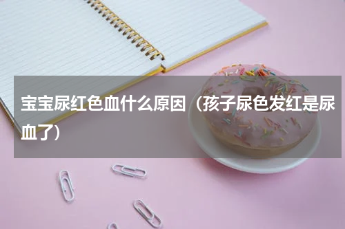 宝宝尿红色血什么原因（孩子尿色发红是尿血了）
