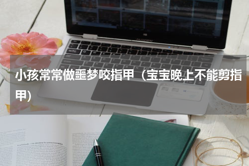 小孩常常做噩梦咬指甲（宝宝晚上不能剪指甲）