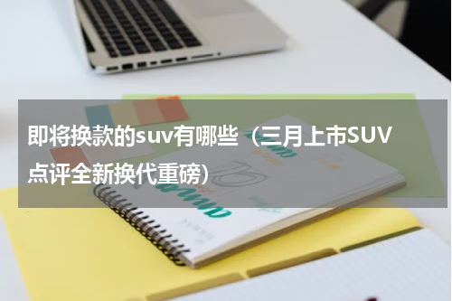 即将换款的suv有哪些（三月上市SUV点评全新换代重磅）